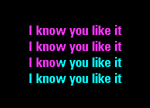 I know you like it
I know you like it

I know you like it
I know you like it