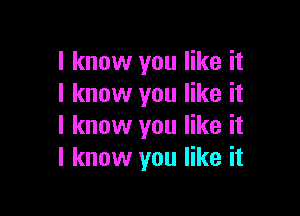 I know you like it
I know you like it

I know you like it
I know you like it