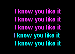 I know you like it
I know you like it

I know you like it
I know you like it
I know you like it