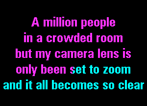 A million people
in a crowded room
but my camera lens is
only been set to zoom
and it all becomes so clear