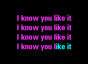 I know you like it
I know you like it

I know you like it
I know you like it