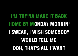 I'M TRY'IIII MAKE IT BACK
HOME BY MONDAY MORHIII'
I SWEAR, I WISH SOMEBODY

WOULD TELL ME
00H, THAT'S ALL I WANT