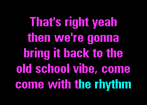 That's right yeah
then we're gonna
bring it back to the
old school vibe, come
come with the rhythm