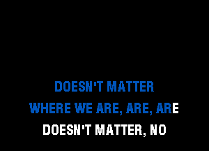 DOESN'T MATTER
WHERE WE ARE, ABE, ARE
DOESN'T MRTTER, H0