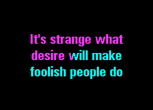 It's strange what

desire will make
foolish people do