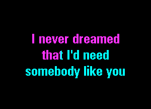 I never dreamed

that I'd need
somebody like you