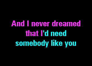 And I never dreamed

that I'd need
somebody like you