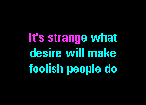 It's strange what

desire will make
foolish people do