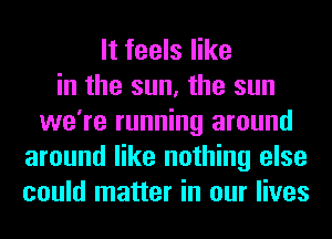 It feels like
in the sun, the sun
we're running around
around like nothing else
could matter in our lives