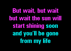 But wait, but wait
but wait the sun will
start shining soon
and you'll be gone
from my life