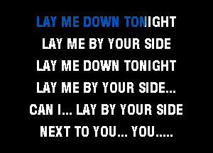 LAY ME DOWN TONIGHT
LAY ME BY YOUR SIDE
LAY ME DOWN TONIGHT
LAY ME BY YOUR SIDE...
CAN I... LAY BY YOUR SIDE
NEXT TO YOU... YOU .....