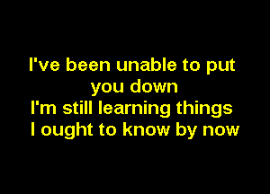 I've been unable to put
you down

I'm still learning things
I ought to know by now