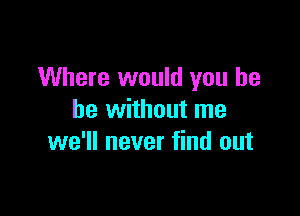 Where would you he

be without me
we'll never find out