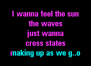 I wanna feel the sun
the waves

just wanna
cross states
making up as we g..o