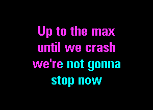 Up to the max
until we crash

we're not gonna
stop now
