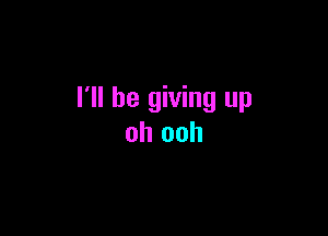 I'll be giving up

oh ooh