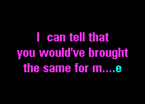I can tell that

you would've brought
the same for m....e