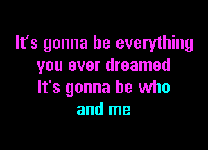 It's gonna be everything
you ever dreamed

It's gonna be who
and me
