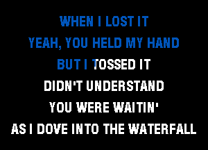 WHEN I LOST IT
YEAH, YOU HELD MY HAND
BUTI TOSSED IT
DIDN'T UNDERSTAND
YOU WERE WAITIH'
AS I DOVE INTO THE WATERFALL