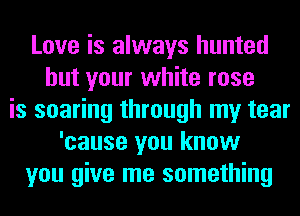 Love is always hunted
but your white rose
is soaring through my tear
'cause you know
you give me something