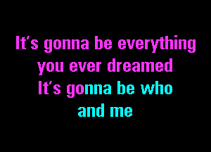 It's gonna be everything
you ever dreamed

It's gonna be who
and me