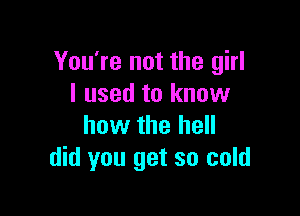You're not the girl
I used to know

how the hell
did you get so cold