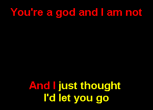 You're a god and I am not

And I just thought
I'd let you go