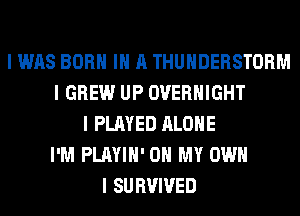 I WAS BORN III A THUNDERSTORM
I GREW UP OVERNIGHT
I PLAYED ALONE
I'M PLAYIII' OH MY OWN
I SURVIVED