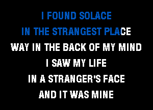 I FOUND SOLACE
IN THE STRANGEST PLACE
WAY I THE BACK OF MY MIND
I SAW MY LIFE
IN A STRANGER'S FACE
AND IT WAS MINE