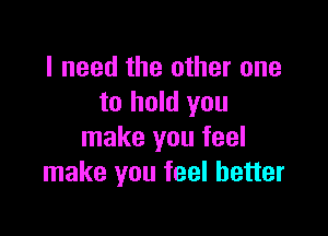 I need the other one
to hold you

make you feel
make you feel better