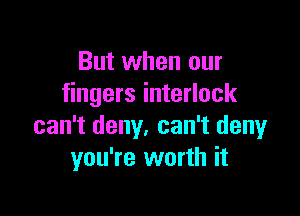 But when our
fingers interlock

can't deny. can't deny
you're worth it