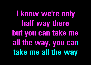 I know we're only
half way there
but you can take me
all the way, you can
take me all the way