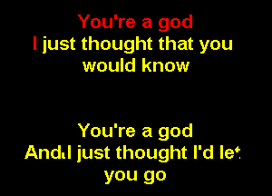 You're a god
ljust thought that you
would know

You're a god
And! just thought I'd Ief
you go