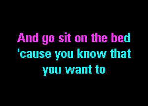 And go sit on the bed

'cause you know that
you want to