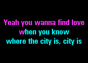 Yeah you wanna find love

when you know
where the city is, city is