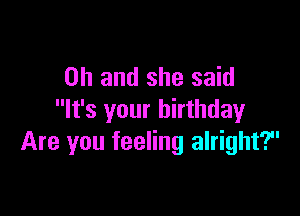 Oh and she said

It's your birthday
Are you feeling alright?