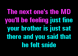 The next one's the MD
you'll be feeling iust fine
your brother is iust sat

there and you said