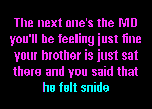 The next one's the MD
you'll be feeling iust fine
your brother is iust sat
there and you said that
he felt snide