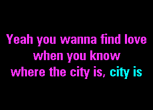 Yeah you wanna find love

when you know
where the city is, city is