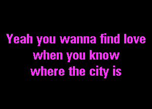 Yeah you wanna find love

when you know
where the city is