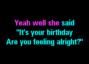 Yeah well she said

It's your birthday
Are you feeling alright?