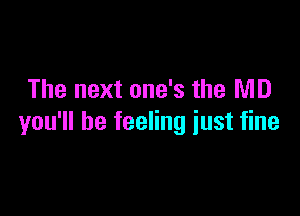 The next one's the MD

you'll be feeling just fine