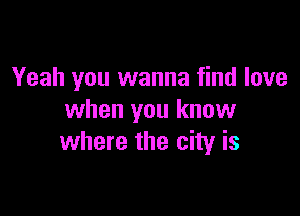 Yeah you wanna find love

when you know
where the city is