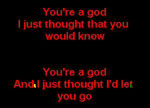 You're a god
ljust thought that you
would know

You're a god
And! just thought I'd let
you go