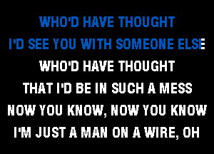 WHO'D HAVE THOUGHT
I'D SEE YOU WITH SOMEONE ELSE
WHO'D HAVE THOUGHT
THAT I'D BE IN SUCH A MESS
HOW YOU KNOW, HOW YOU KNOW
I'M JUST A MAN 0 A WIRE, 0H