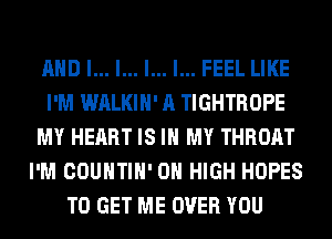 AND I... l... l... I... FEEL LIKE
I'M WALKIH' A TIGHTROPE
MY HEART IS IN MY THROAT
I'M COUNTIH' 0 HIGH HOPES
TO GET ME OVER YOU