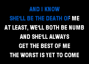 AND I KNOW
SHE'LL BE THE DEATH OF ME
AT LEAST, WE'LL BOTH BE HUMB
AND SHE'LL ALWAYS
GET THE BEST OF ME
THE WORST IS YET TO COME