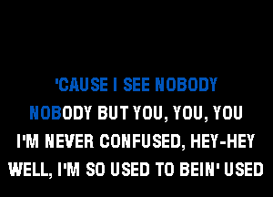 'CAUSE I SEE NOBODY
NOBODY BUT YOU, YOU, YOU
I'M NEVER CONFUSED, HEY-HEY
WELL, I'M SO USED TO BEIH' USED