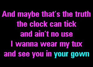 And maybe that's the truth
the clock can tick
and ain't no use
I wanna wear my tux
and see you in your gown