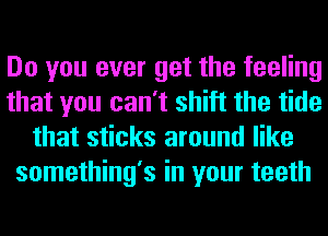 Do you ever get the feeling
that you can't shift the tide
that sticks around like
something's in your teeth